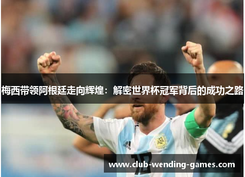 梅西带领阿根廷走向辉煌：解密世界杯冠军背后的成功之路