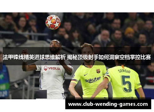 法甲锋线精英进球思维解析 揭秘顶级射手如何洞察空档掌控比赛