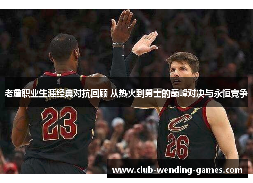 老詹职业生涯经典对抗回顾 从热火到勇士的巅峰对决与永恒竞争