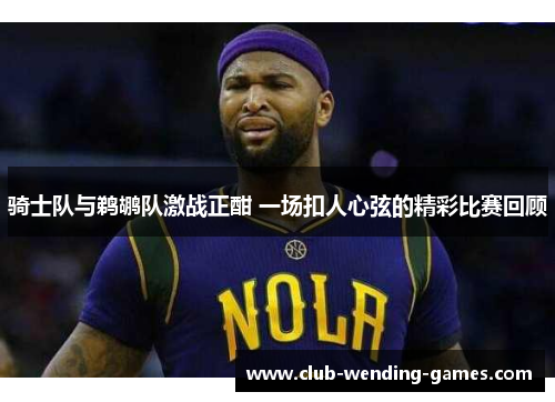 骑士队与鹈鹕队激战正酣 一场扣人心弦的精彩比赛回顾 骑士队与鹈鹕队激战正酣 一场扣人心弦的精彩比赛回顾