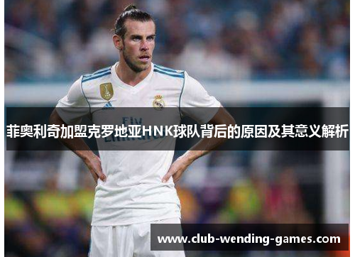 菲奥利奇加盟克罗地亚HNK球队背后的原因及其意义解析 菲奥利奇加盟克罗地亚HNK球队背后的原因及其意义解析
