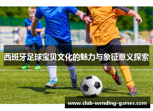 西班牙足球宝贝文化的魅力与象征意义探索 西班牙足球宝贝文化的魅力与象征意义探索