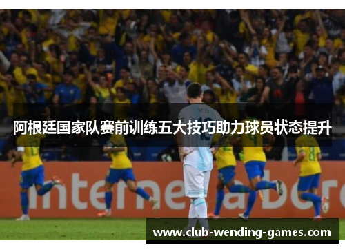 阿根廷国家队赛前训练五大技巧助力球员状态提升 阿根廷国家队赛前训练五大技巧助力球员状态提升