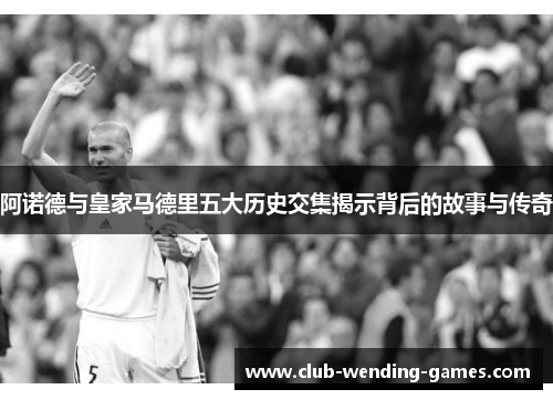 阿诺德与皇家马德里五大历史交集揭示背后的故事与传奇 阿诺德与皇家马德里五大历史交集揭示背后的故事与传奇
